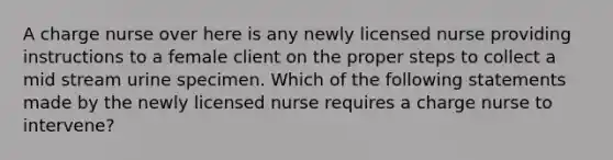 A charge nurse over here is any newly licensed nurse providing instructions to a female client on the proper steps to collect a mid stream urine specimen. Which of the following statements made by the newly licensed nurse requires a charge nurse to intervene?