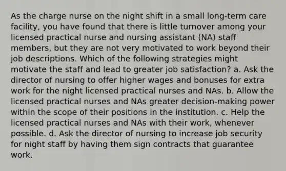 As the charge nurse on the night shift in a small long-term care facility, you have found that there is little turnover among your licensed practical nurse and nursing assistant (NA) staff members, but they are not very motivated to work beyond their job descriptions. Which of the following strategies might motivate the staff and lead to greater job satisfaction? a. Ask the director of nursing to offer higher wages and bonuses for extra work for the night licensed practical nurses and NAs. b. Allow the licensed practical nurses and NAs greater decision-making power within the scope of their positions in the institution. c. Help the licensed practical nurses and NAs with their work, whenever possible. d. Ask the director of nursing to increase job security for night staff by having them sign contracts that guarantee work.