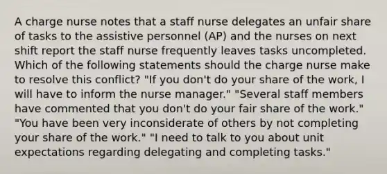 A charge nurse notes that a staff nurse delegates an unfair share of tasks to the assistive personnel (AP) and the nurses on next shift report the staff nurse frequently leaves tasks uncompleted. Which of the following statements should the charge nurse make to resolve this conflict? "If you don't do your share of the work, I will have to inform the nurse manager." "Several staff members have commented that you don't do your fair share of the work." "You have been very inconsiderate of others by not completing your share of the work." "I need to talk to you about unit expectations regarding delegating and completing tasks."