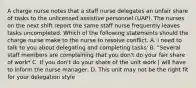 A charge nurse notes that a staff nurse delegates an unfair share of tasks to the unlicensed assistive personnel (UAP). The nurses on the next shift report the same staff nurse frequently leaves tasks uncompleted. Which of the following statements should the charge nurse make to the nurse to resolve conflict. A. I need to talk to you about delegating and completing tasks' B. "Several staff members are complaining that you don't do your fair share of work* C. If you don't do your share of the unit work | will have to inform the nurse manager: D. This unit may not be the right fit for your delegation style