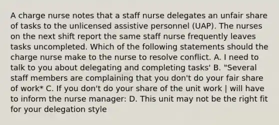 A charge nurse notes that a staff nurse delegates an unfair share of tasks to the unlicensed assistive personnel (UAP). The nurses on the next shift report the same staff nurse frequently leaves tasks uncompleted. Which of the following statements should the charge nurse make to the nurse to resolve conflict. A. I need to talk to you about delegating and completing tasks' B. "Several staff members are complaining that you don't do your fair share of work* C. If you don't do your share of the unit work | will have to inform the <a href='https://www.questionai.com/knowledge/kdQ0QHEJmc-nurse-manager' class='anchor-knowledge'>nurse manager</a>: D. This unit may not be the right fit for your delegation style