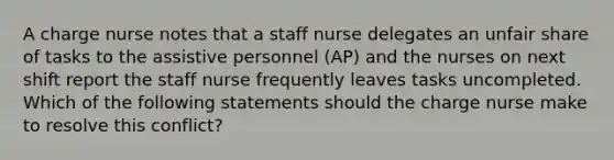 A charge nurse notes that a staff nurse delegates an unfair share of tasks to the assistive personnel (AP) and the nurses on next shift report the staff nurse frequently leaves tasks uncompleted. Which of the following statements should the charge nurse make to resolve this conflict?