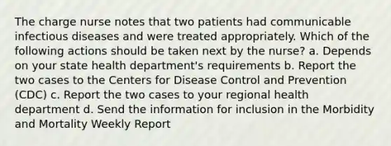 The charge nurse notes that two patients had communicable infectious diseases and were treated appropriately. Which of the following actions should be taken next by the nurse? a. Depends on your state health department's requirements b. Report the two cases to the Centers for Disease Control and Prevention (CDC) c. Report the two cases to your regional health department d. Send the information for inclusion in the Morbidity and Mortality Weekly Report