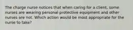 The charge nurse notices that when caring for a client, some nurses are wearing personal protective equipment and other nurses are not. Which action would be most appropriate for the nurse to take?