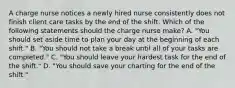 A charge nurse notices a newly hired nurse consistently does not finish client care tasks by the end of the shift. Which of the following statements should the charge nurse make? A. "You should set aside time to plan your day at the beginning of each shift." B. "You should not take a break until all of your tasks are completed." C. "You should leave your hardest task for the end of the shift." D. "You should save your charting for the end of the shift."