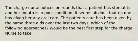 The charge nurse notices on rounds that a patient has stomatitis and her mouth is in poor condition. It seems obvious that no one has given her any oral care. The patients care has been given by the same three aids over the last two days. Which of the following approaches? Would be the best first step for the charge Nurse to take.