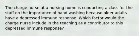 The charge nurse at a nursing home is conducting a class for the staff on the importance of hand washing because older adults have a depressed immune response. Which factor would the charge nurse include in the teaching as a contributor to this depressed immune response?