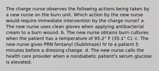 The charge nurse observes the following actions being taken by a new nurse on the burn unit. Which action by the new nurse would require immediate intervention by the charge nurse? a. The new nurse uses clean gloves when applying antibacterial cream to a burn wound. b. The new nurse obtains burn cultures when the patient has a temperature of 95.2° F (35.1° C). c. The new nurse gives PRN fentanyl (Sublimaze) IV to a patient 5 minutes before a dressing change. d. The new nurse calls the health care provider when a nondiabetic patient's serum glucose is elevated.