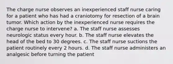 The charge nurse observes an inexperienced staff nurse caring for a patient who has had a craniotomy for resection of a brain tumor. Which action by the inexperienced nurse requires the charge nurse to intervene? a. The staff nurse assesses neurologic status every hour. b. The staff nurse elevates the head of the bed to 30 degrees. c. The staff nurse suctions the patient routinely every 2 hours. d. The staff nurse administers an analgesic before turning the patient