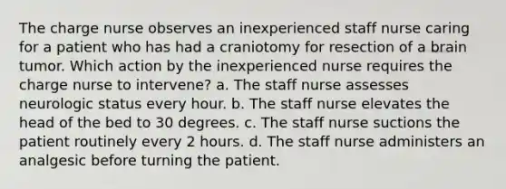 The charge nurse observes an inexperienced staff nurse caring for a patient who has had a craniotomy for resection of a brain tumor. Which action by the inexperienced nurse requires the charge nurse to intervene? a. The staff nurse assesses neurologic status every hour. b. The staff nurse elevates the head of the bed to 30 degrees. c. The staff nurse suctions the patient routinely every 2 hours. d. The staff nurse administers an analgesic before turning the patient.