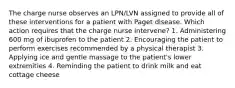 The charge nurse observes an LPN/LVN assigned to provide all of these interventions for a patient with Paget disease. Which action requires that the charge nurse intervene? 1. Administering 600 mg of ibuprofen to the patient 2. Encouraging the patient to perform exercises recommended by a physical therapist 3. Applying ice and gentle massage to the patient's lower extremities 4. Reminding the patient to drink milk and eat cottage cheese