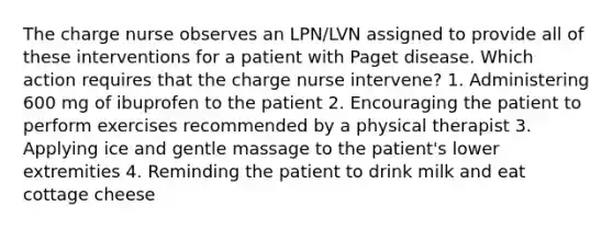 The charge nurse observes an LPN/LVN assigned to provide all of these interventions for a patient with Paget disease. Which action requires that the charge nurse intervene? 1. Administering 600 mg of ibuprofen to the patient 2. Encouraging the patient to perform exercises recommended by a physical therapist 3. Applying ice and gentle massage to the patient's lower extremities 4. Reminding the patient to drink milk and eat cottage cheese