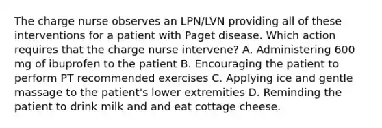 The charge nurse observes an LPN/LVN providing all of these interventions for a patient with Paget disease. Which action requires that the charge nurse intervene? A. Administering 600 mg of ibuprofen to the patient B. Encouraging the patient to perform PT recommended exercises C. Applying ice and gentle massage to the patient's lower extremities D. Reminding the patient to drink milk and and eat cottage cheese.