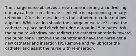 The charge nurse observes a new nurse inserting an indwelling urinary catheter on a female client who is experiencing urinary retention. After the nurse inserts the catheter, no urine outflow appears. Which action should the charge nurse take? Leave the catheter in place and check for urine output in 15 minutes. Ask the nurse to withdraw and redirect the catheter anteriorly toward the pubic bone. Remove the catheter and have the nurse get a new catheter and insertion kit. Remove and re-lubricate the catheter and assist the nurse with re-insertion.