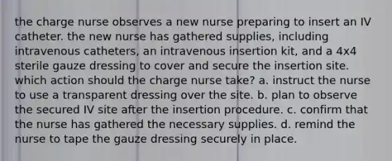 the charge nurse observes a new nurse preparing to insert an IV catheter. the new nurse has gathered supplies, including intravenous catheters, an intravenous insertion kit, and a 4x4 sterile gauze dressing to cover and secure the insertion site. which action should the charge nurse take? a. instruct the nurse to use a transparent dressing over the site. b. plan to observe the secured IV site after the insertion procedure. c. confirm that the nurse has gathered the necessary supplies. d. remind the nurse to tape the gauze dressing securely in place.