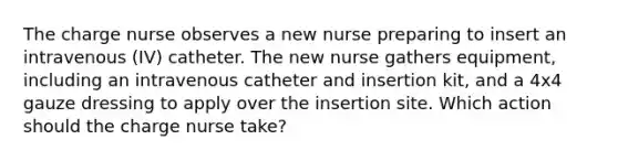 The charge nurse observes a new nurse preparing to insert an intravenous (IV) catheter. The new nurse gathers equipment, including an intravenous catheter and insertion kit, and a 4x4 gauze dressing to apply over the insertion site. Which action should the charge nurse take?