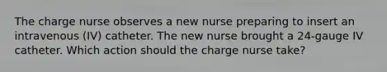 The charge nurse observes a new nurse preparing to insert an intravenous (IV) catheter. The new nurse brought a 24-gauge IV catheter. Which action should the charge nurse take?