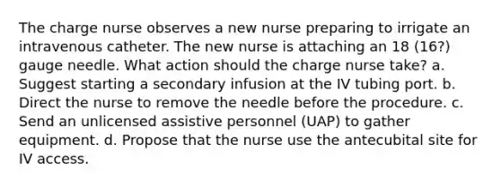 The charge nurse observes a new nurse preparing to irrigate an intravenous catheter. The new nurse is attaching an 18 (16?) gauge needle. What action should the charge nurse take? a. Suggest starting a secondary infusion at the IV tubing port. b. Direct the nurse to remove the needle before the procedure. c. Send an unlicensed assistive personnel (UAP) to gather equipment. d. Propose that the nurse use the antecubital site for IV access.