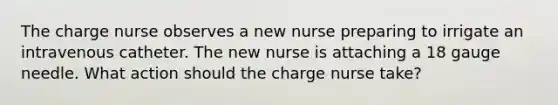 The charge nurse observes a new nurse preparing to irrigate an intravenous catheter. The new nurse is attaching a 18 gauge needle. What action should the charge nurse take?