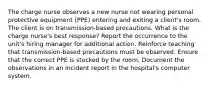 The charge nurse observes a new nurse not wearing personal protective equipment (PPE) entering and exiting a client's room. The client is on transmission-based precautions. What is the charge nurse's best response? Report the occurrence to the unit's hiring manager for additional action. Reinforce teaching that transmission-based precautions must be observed. Ensure that the correct PPE is stocked by the room. Document the observations in an incident report in the hospital's computer system.