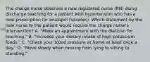 The charge nurse observes a new registered nurse (RN) doing discharge teaching for a patient with hypertension who has a new prescription for enalapril (Vasotec). Which statement by the new nurse to the patient would require the charge nurse's intervention? A. "Make an appointment with the dietitian for teaching." B. "Increase your dietary intake of high-potassium foods." C. "Check your blood pressure at home at least once a day." D. "Move slowly when moving from lying to sitting to standing."