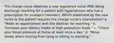 The charge nurse observes a new registered nurse (RN) doing discharge teaching for a patient with hypertension who has a prescription for enalapril (Vasotec). Which statement by the new nurse to the patient requires the charge nurse's intervention? a. "Make an appointment with the dietitian for teaching." b. "Increase your dietary intake of high-potassium foods." c. "Check your blood pressure at home at least once a day." d. "Move slowly when moving from lying to sitting to standing."