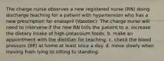 The charge nurse observes a new registered nurse (RN) doing discharge teaching for a patient with hypertension who has a new prescription for enalapril (Vasotec). The charge nurse will need to intervene if the new RN tells the patient to a. increase the dietary intake of high-potassium foods. b. make an appointment with the dietitian for teaching. c. check the blood pressure (BP) at home at least once a day. d. move slowly when moving from lying to sitting to standing.