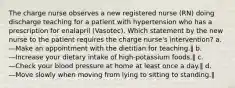 The charge nurse observes a new registered nurse (RN) doing discharge teaching for a patient with hypertension who has a prescription for enalapril (Vasotec). Which statement by the new nurse to the patient requires the charge nurse's intervention? a. ―Make an appointment with the dietitian for teaching.‖ b. ―Increase your dietary intake of high-potassium foods.‖ c. ―Check your blood pressure at home at least once a day.‖ d. ―Move slowly when moving from lying to sitting to standing.‖