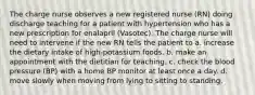 The charge nurse observes a new registered nurse (RN) doing discharge teaching for a patient with hypertension who has a new prescription for enalapril (Vasotec). The charge nurse will need to intervene if the new RN tells the patient to a. increase the dietary intake of high-potassium foods. b. make an appointment with the dietitian for teaching. c. check the blood pressure (BP) with a home BP monitor at least once a day. d. move slowly when moving from lying to sitting to standing.