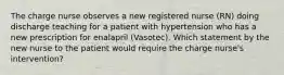 The charge nurse observes a new registered nurse (RN) doing discharge teaching for a patient with hypertension who has a new prescription for enalapril (Vasotec). Which statement by the new nurse to the patient would require the charge nurse's intervention?