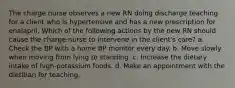 The charge nurse observes a new RN doing discharge teaching for a client who is hypertensive and has a new prescription for enalapril. Which of the following actions by the new RN should cause the charge nurse to intervene in the client's care? a. Check the BP with a home BP monitor every day. b. Move slowly when moving from lying to standing. c. Increase the dietary intake of high-potassium foods. d. Make an appointment with the dietitian for teaching.