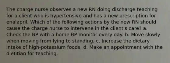 The charge nurse observes a new RN doing discharge teaching for a client who is hypertensive and has a new prescription for enalapril. Which of the following actions by the new RN should cause the charge nurse to intervene in the client's care? a. Check the BP with a home BP monitor every day. b. Move slowly when moving from lying to standing. c. Increase the dietary intake of high-potassium foods. d. Make an appointment with the dietitian for teaching.