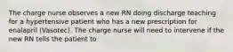 The charge nurse observes a new RN doing discharge teaching for a hypertensive patient who has a new prescription for enalapril (Vasotec). The charge nurse will need to intervene if the new RN tells the patient to