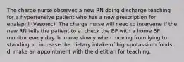 The charge nurse observes a new RN doing discharge teaching for a hypertensive patient who has a new prescription for enalapril (Vasotec). The charge nurse will need to intervene if the new RN tells the patient to a. check the BP with a home BP monitor every day. b. move slowly when moving from lying to standing. c. increase the dietary intake of high-potassium foods. d. make an appointment with the dietitian for teaching.