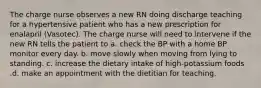 The charge nurse observes a new RN doing discharge teaching for a hypertensive patient who has a new prescription for enalapril (Vasotec). The charge nurse will need to intervene if the new RN tells the patient to a. check the BP with a home BP monitor every day. b. move slowly when moving from lying to standing. c. increase the dietary intake of high-potassium foods .d. make an appointment with the dietitian for teaching.