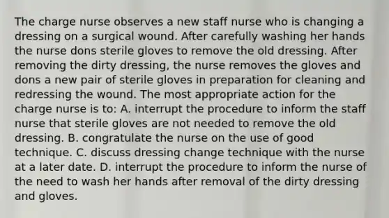 The charge nurse observes a new staff nurse who is changing a dressing on a surgical wound. After carefully washing her hands the nurse dons sterile gloves to remove the old dressing. After removing the dirty dressing, the nurse removes the gloves and dons a new pair of sterile gloves in preparation for cleaning and redressing the wound. The most appropriate action for the charge nurse is to: A. interrupt the procedure to inform the staff nurse that sterile gloves are not needed to remove the old dressing. B. congratulate the nurse on the use of good technique. C. discuss dressing change technique with the nurse at a later date. D. interrupt the procedure to inform the nurse of the need to wash her hands after removal of the dirty dressing and gloves.