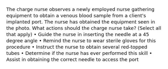 The charge nurse observes a newly employed nurse gathering equipment to obtain a venous blood sample from a client's implanted port. The nurse has obtained the equipment seen in the photo. What actions should the charge nurse take? (Select all that apply) • Guide the nurse in inserting the needle at a 45 degree angle • Remind the nurse to wear sterile gloves for this procedure • Instruct the nurse to obtain several red-topped tubes • Determine if the nurse has ever performed this skill • Assist in obtaining the correct needle to access the port