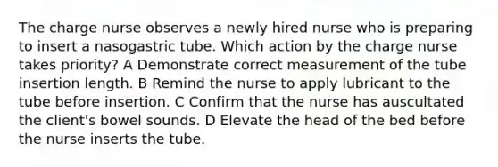 The charge nurse observes a newly hired nurse who is preparing to insert a nasogastric tube. Which action by the charge nurse takes priority? A Demonstrate correct measurement of the tube insertion length. B Remind the nurse to apply lubricant to the tube before insertion. C Confirm that the nurse has auscultated the client's bowel sounds. D Elevate the head of the bed before the nurse inserts the tube.