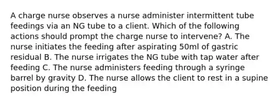 A charge nurse observes a nurse administer intermittent tube feedings via an NG tube to a client. Which of the following actions should prompt the charge nurse to intervene? A. The nurse initiates the feeding after aspirating 50ml of gastric residual B. The nurse irrigates the NG tube with tap water after feeding C. The nurse administers feeding through a syringe barrel by gravity D. The nurse allows the client to rest in a supine position during the feeding