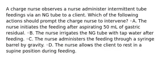 A charge nurse observes a nurse administer intermittent tube feedings via an NG tube to a client. Which of the following actions should prompt the charge nurse to intervene? ◦A. The nurse initiates the feeding after aspirating 50 mL of gastric residual. ◦B. The nurse irrigates the NG tube with tap water after feeding. ◦C. The nurse administers the feeding through a syringe barrel by gravity. ◦D. The nurse allows the client to rest in a supine position during feeding.