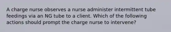 A charge nurse observes a nurse administer intermittent tube feedings via an NG tube to a client. Which of the following actions should prompt the charge nurse to intervene?