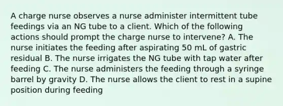 A charge nurse observes a nurse administer intermittent tube feedings via an NG tube to a client. Which of the following actions should prompt the charge nurse to intervene? A. The nurse initiates the feeding after aspirating 50 mL of gastric residual B. The nurse irrigates the NG tube with tap water after feeding C. The nurse administers the feeding through a syringe barrel by gravity D. The nurse allows the client to rest in a supine position during feeding