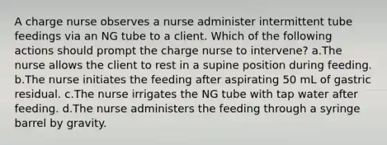 A charge nurse observes a nurse administer intermittent tube feedings via an NG tube to a client. Which of the following actions should prompt the charge nurse to intervene? a.The nurse allows the client to rest in a supine position during feeding. b.The nurse initiates the feeding after aspirating 50 mL of gastric residual. c.The nurse irrigates the NG tube with tap water after feeding. d.The nurse administers the feeding through a syringe barrel by gravity.