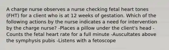 A charge nurse observes a nurse checking fetal heart tones (FHT) for a client who is at 12 weeks of gestation. Which of the following actions by the nurse indicates a need for intervention by the charge nurse? -Places a pillow under the client's head -Counts the fetal heart rate for a full minute -Auscultates above the symphysis pubis -Listens with a fetoscope