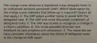 The charge nurse observes a registered nurse delegate tasks to an unlicensed assistive personnel​ (UAP). Which observation by the charge nurse indicates that​ follow-up is​ required? (Select all that​ apply.) A. The UAP asked another nurse to assist with the delegated task. B. The UAP and nurse discussed completion of delegated tasks. C. The UAP was unable to recognize a change in a​ client's condition. D. The nurse provided direction and feedback on task progress and completion. E. The nurse did not have complete information about the status of delegated tasks at the​ change-of-shift report.