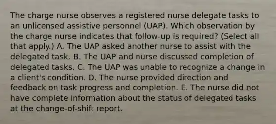 The charge nurse observes a registered nurse delegate tasks to an unlicensed assistive personnel​ (UAP). Which observation by the charge nurse indicates that​ follow-up is​ required? (Select all that​ apply.) A. The UAP asked another nurse to assist with the delegated task. B. The UAP and nurse discussed completion of delegated tasks. C. The UAP was unable to recognize a change in a​ client's condition. D. The nurse provided direction and feedback on task progress and completion. E. The nurse did not have complete information about the status of delegated tasks at the​ change-of-shift report.