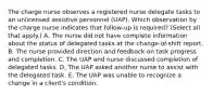 The charge nurse observes a registered nurse delegate tasks to an unlicensed assistive personnel​ (UAP). Which observation by the charge nurse indicates that​ follow-up is​ required? (Select all that​ apply.) A. The nurse did not have complete information about the status of delegated tasks at the​ change-of-shift report. B. The nurse provided direction and feedback on task progress and completion. C. The UAP and nurse discussed completion of delegated tasks. D. The UAP asked another nurse to assist with the delegated task. E. The UAP was unable to recognize a change in a​ client's condition.