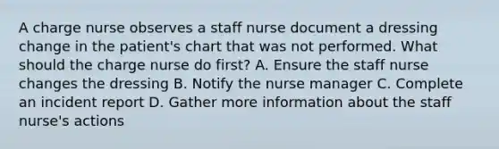 A charge nurse observes a staff nurse document a dressing change in the patient's chart that was not performed. What should the charge nurse do first? A. Ensure the staff nurse changes the dressing B. Notify the nurse manager C. Complete an incident report D. Gather more information about the staff nurse's actions