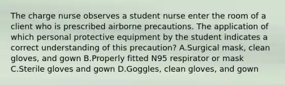 The charge nurse observes a student nurse enter the room of a client who is prescribed airborne precautions. The application of which personal protective equipment by the student indicates a correct understanding of this precaution? A.Surgical mask, clean gloves, and gown B.Properly fitted N95 respirator or mask C.Sterile gloves and gown D.Goggles, clean gloves, and gown