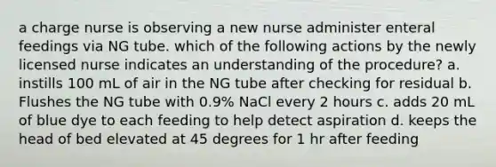 a charge nurse is observing a new nurse administer enteral feedings via NG tube. which of the following actions by the newly licensed nurse indicates an understanding of the procedure? a. instills 100 mL of air in the NG tube after checking for residual b. Flushes the NG tube with 0.9% NaCl every 2 hours c. adds 20 mL of blue dye to each feeding to help detect aspiration d. keeps the head of bed elevated at 45 degrees for 1 hr after feeding